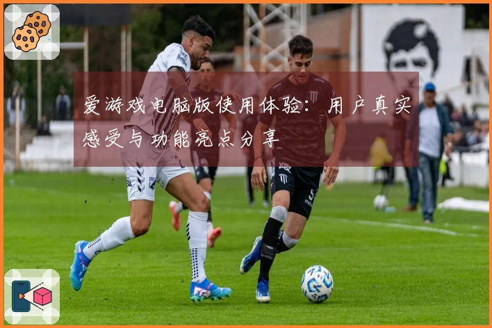 爱游戏电脑版使用体验：用户真实感受与功能亮点分享
