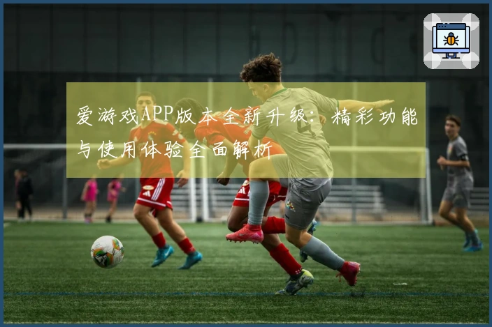爱游戏APP版本全新升级:精彩功能与使用体验全面解析